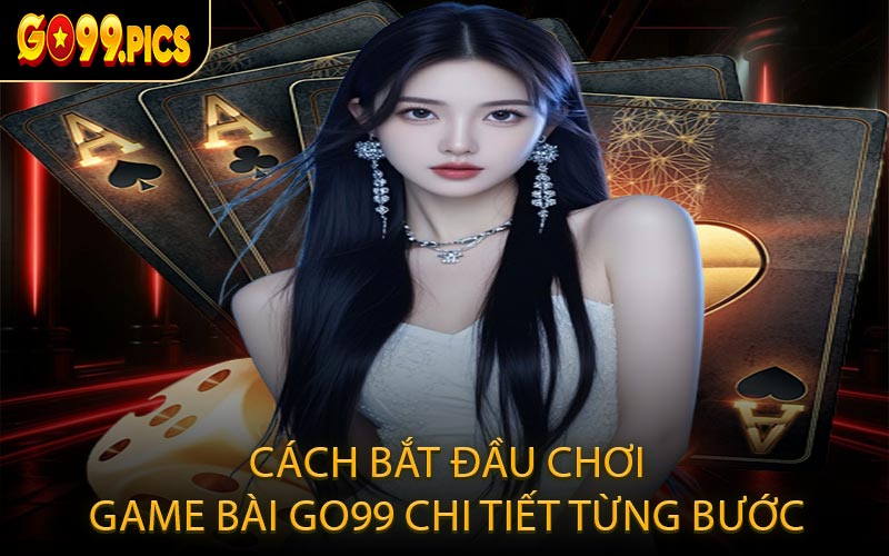 Cách bắt đầu chơi game bài GO99 chi tiết từng bước